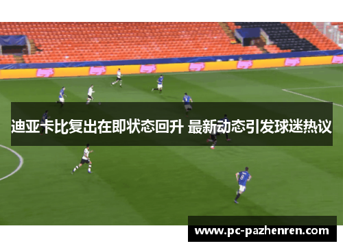 迪亚卡比复出在即状态回升 最新动态引发球迷热议 迪亚卡比复出在即状态回升 最新动态引发球迷热议
