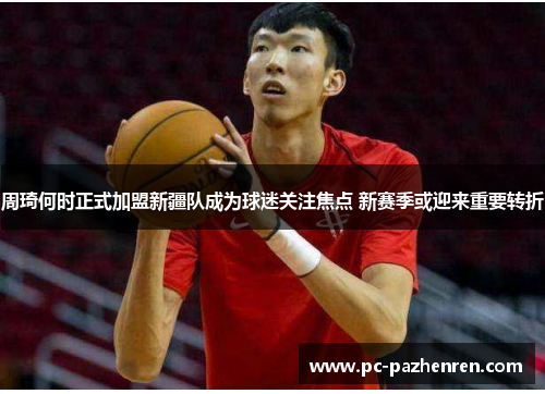 周琦何时正式加盟新疆队成为球迷关注焦点 新赛季或迎来重要转折 周琦何时正式加盟新疆队成为球迷关注焦点 新赛季或迎来重要转折