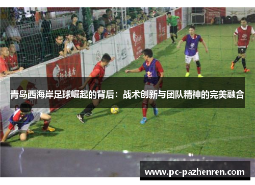 青岛西海岸足球崛起的背后:战术创新与团队精神的完美融合 青岛西海岸足球崛起的背后:战术创新与团队精神的完美融合