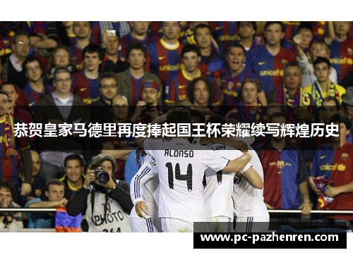 恭贺皇家马德里再度捧起国王杯荣耀续写辉煌历史