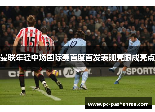 曼联年轻中场国际赛首度首发表现亮眼成亮点 曼联年轻中场国际赛首度首发表现亮眼成亮点