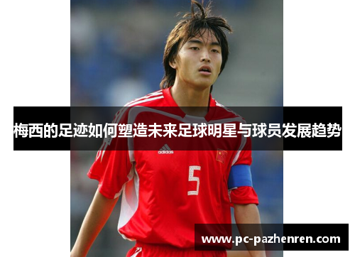 梅西的足迹如何塑造未来足球明星与球员发展趋势