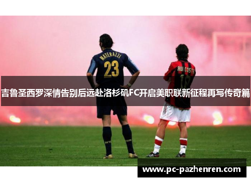 吉鲁圣西罗深情告别后远赴洛杉矶FC开启美职联新征程再写传奇篇