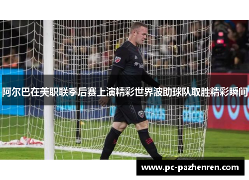 阿尔巴在美职联季后赛上演精彩世界波助球队取胜精彩瞬间